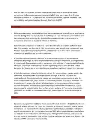 -   Une fois n’est pas coutume, la France est en retard dans la mise en œuvre d’une norme
    européenne. La Commission européenne va saisir la CJCE pour non-respect de la directive
    relative à la maîtrise et à la prévention des pollutions industrielles. Ce texte, adopté en 1996,
    aurait dû être applicable et appliqué depuis la date limite de 2007.


IV) Juridique

-
-   Le Parlement européen souhaite l’édiction de normes pour permettre aux Roms de bénéficier de
    mesures d’intégration sociale, culturelle et économique. Il a par ailleurs voté une résolution pour
    l’accroissement de la protection des droits fondamentaux concernant cette « minorité »
    européenne constituée de plus de 10 millions de membres.

-   La Commission européenne va traduire la France devant la CJCE pour la non-conformité de la
    taxe Télecoms avec une directive de 2002 permettant de taxer les opérateurs uniquement pour
    financer le coût de leurs propres régulations. Cette dernière avait pour but de compenser la
    disparition de la publicité sur les chaines publiques.

-   L’Union Européenne évoque la création d’un brevet unique européen. Il permettrait aux
    entreprises de protéger leur droit de propriété intellectuelle plus simplement, plus largement et
    à moindre coût. Tous les états membres soutiennent cette initiative à l’exception de l’Italie et de
    l’Espagne. Le principal obstacle évoqué étant le régime linguistique utilisé. En effet, l’Office
    Européen des Brevets, qui va servir de référence, travaille en anglais, en français et en allemand.

-   L’Union Européenne a proposé une directive « droits des consommateurs » visant les sites d’e-
    commerce. Afin de respecter les principes de libre-échange, et de libre circulation des
    marchandises, la Commission souhaite imposer aux entreprises, commerçant sur la toile, de
    livrer dans toutes l’Europe, ce qui impose un système de paiement en plusieurs monnaies, une
    traduction en 25 langues. Par ailleurs, afin de préserver les consommateurs, la commission
    souhaite allonger les délais de rétractation (14 jours pour annoncer la rétractation et 14jours
    pour renvoyer le produit). Retour dont les frais seront à la charge de l’entreprise. Une décision
    protectrice des intérêts du consommateur mais qui pourrait perturbé le tissu économique de
    PME.

V) Santé


-   La directive européenne « Traditional Health Medical Products Directive » de 2004 doit entrer en
    vigueur le 30 avril prochain. Elle a pour but d’interdire de nombreux remèdes à base de plantes
    médicinales. Elle impose notamment une procédure d’agrément couteuse et donc rédhibitoire
    pour la grande majorité des entreprises qui sont des TPE/PME artisanalesMais alors que l’affaire
    du médiator et des médicaments pétrochimiques a été largement médiatisée, cette cause est
    très peu connu du grand public. . Une pétition circule actuellement sur le net, et un recours a été
    réalisé par l’ANH (Alliance for natural Health).
 