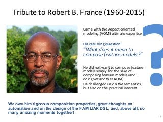 Tribute to Robert B. France (1960-2015)
Came with the Aspect-oriented
modeling (AOM) ultimate expertise
His recurring question:
“What does it mean to
compose feature models?”
He did not want to compose feature
models simply for the sake of
composing feature models (and
doing yet another AOM)
He challenged us on the semantics,
but also on the practical interest
18
We owe him rigorous composition properties, great thoughts on
automation and on the design of the FAMILIAR DSL, and, above all, so
many amazing moments together!
?
 