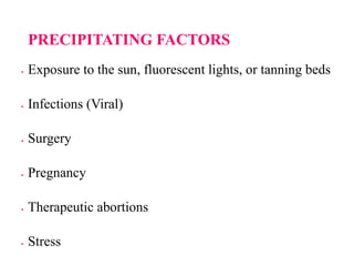 PRECIPITATING FACTORS
 Exposure to the sun, fluorescent lights, or tanning beds
 Infections (Viral)
 Surgery
 Pregnancy
 Therapeutic abortions
 Stress
 