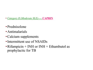 • Category II (Moderate SLE)---- CAPRIN
•Prednisolone
•Antimalarials
•Calcium supplements
•Intermittent use of NSAIDs
•Rifampicin + INH or INH + Ethambutol as
prophylactic for TB
 