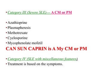 •Category III (Severe SLE)--- A CM or PM
•Azathioprine
•Plasmapheresis
•Methotrexate
•Cyclosporine
•Mycophenolate mofetil
CAN SUN CAPRIN is A My CM or PM
•Category IV (SLE with miscellaneous features)
•Treatment is based on the symptoms.
 