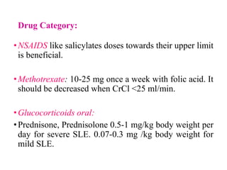 Drug Category:
•NSAIDS like salicylates doses towards their upper limit
is beneficial.
•Methotrexate: 10-25 mg once a week with folic acid. It
should be decreased when CrCl <25 ml/min.
•Glucocorticoids oral:
•Prednisone, Prednisolone 0.5-1 mg/kg body weight per
day for severe SLE. 0.07-0.3 mg /kg body weight for
mild SLE.
 