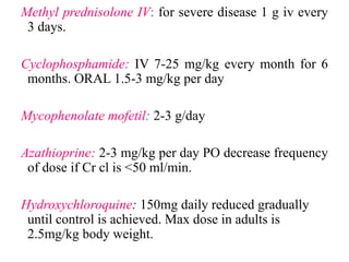 Methyl prednisolone IV: for severe disease 1 g iv every
3 days.
Cyclophosphamide: IV 7-25 mg/kg every month for 6
months. ORAL 1.5-3 mg/kg per day
Mycophenolate mofetil: 2-3 g/day
Azathioprine: 2-3 mg/kg per day PO decrease frequency
of dose if Cr cl is <50 ml/min.
Hydroxychloroquine: 150mg daily reduced gradually
until control is achieved. Max dose in adults is
2.5mg/kg body weight.
 