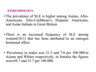 EPIDEMIOLOGY
•The prevalence of SLE is higher among Asians, Afro-
Americans, Afro-Caribbean’s, Hispanic Americans,
and Asian Indians in Great Britain.
•There is an increased frequency of SLE among
women(10:1) that has been attributed to an estrogen
hormonal effect.
• Prevalence in males was 31.5 and 7.0 per 100 000 in
Asians and Whites respectively; in females the figures
were 69.7 and 31.7 per 100 000.
 