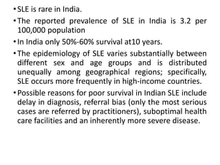 •SLE is rare in India.
•The reported prevalence of SLE in India is 3.2 per
100,000 population
•In India only 50%-60% survival at10 years.
•The epidemiology of SLE varies substantially between
different sex and age groups and is distributed
unequally among geographical regions; specifically,
SLE occurs more frequently in high-income countries.
•Possible reasons for poor survival in Indian SLE include
delay in diagnosis, referral bias (only the most serious
cases are referred by practitioners), suboptimal health
care facilities and an inherently more severe disease.
 