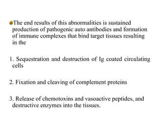 The end results of this abnormalities is sustained
production of pathogenic auto antibodies and formation
of immune complexes that bind target tissues resulting
in the
1. Sequestration and destruction of Ig coated circulating
cells
2. Fixation and cleaving of complement proteins
3. Release of chemotoxins and vasoactive peptides, and
destructive enzymes into the tissues.
 