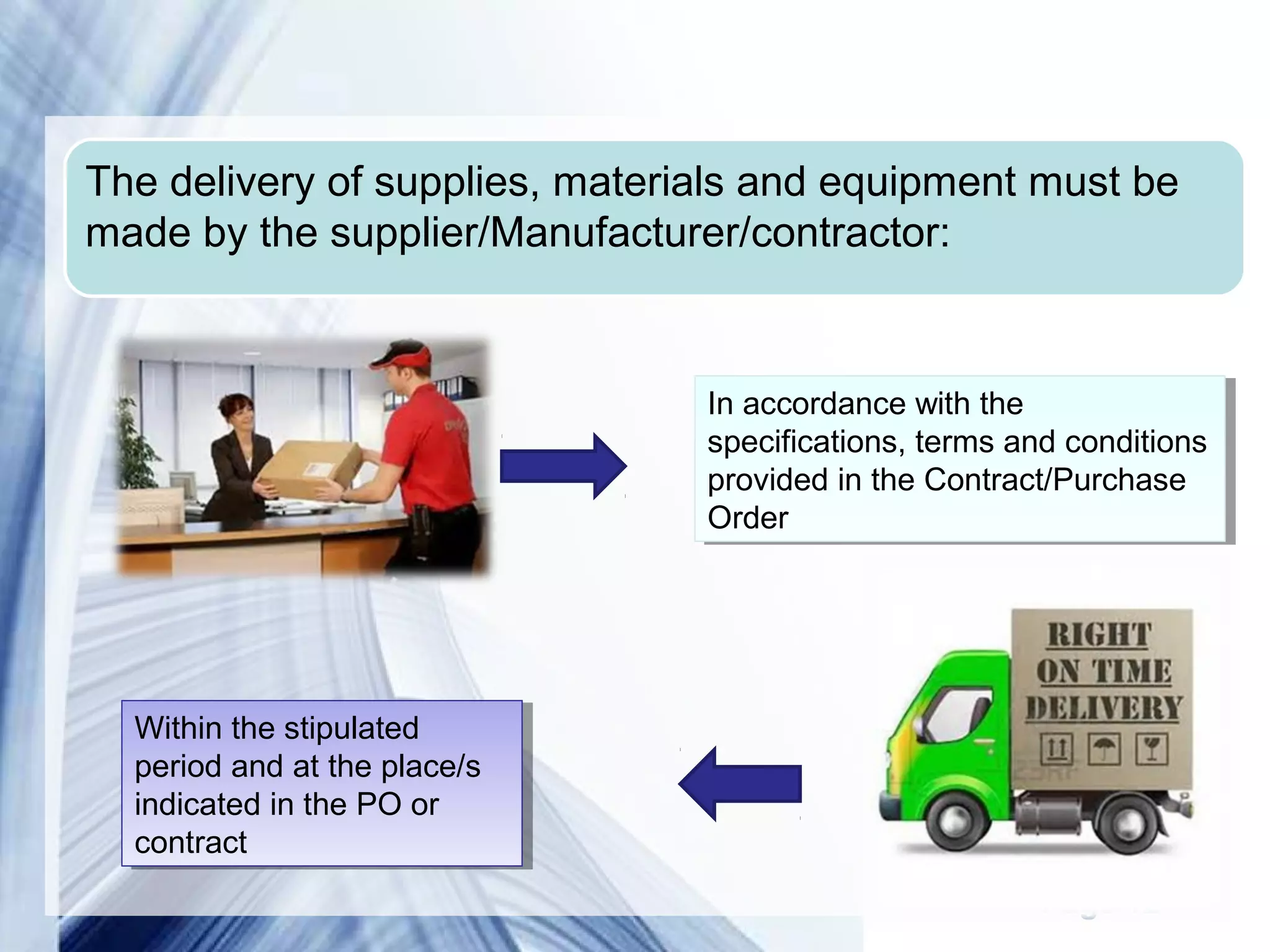 The delivery of supplies, materials and equipment must be 
made by the supplier/Manufacturer/contractor: 
In accordance with the 
specifications, terms and conditions 
provided in the Contract/Purchase 
Order 
In accordance with the 
specifications, terms and conditions 
provided in the Contract/Purchase 
Order 
Page 12 
Within the stipulated 
period and at the place/s 
indicated in the PO or 
contract 
Within the stipulated 
period and at the place/s 
indicated in the PO or 
contract 
 