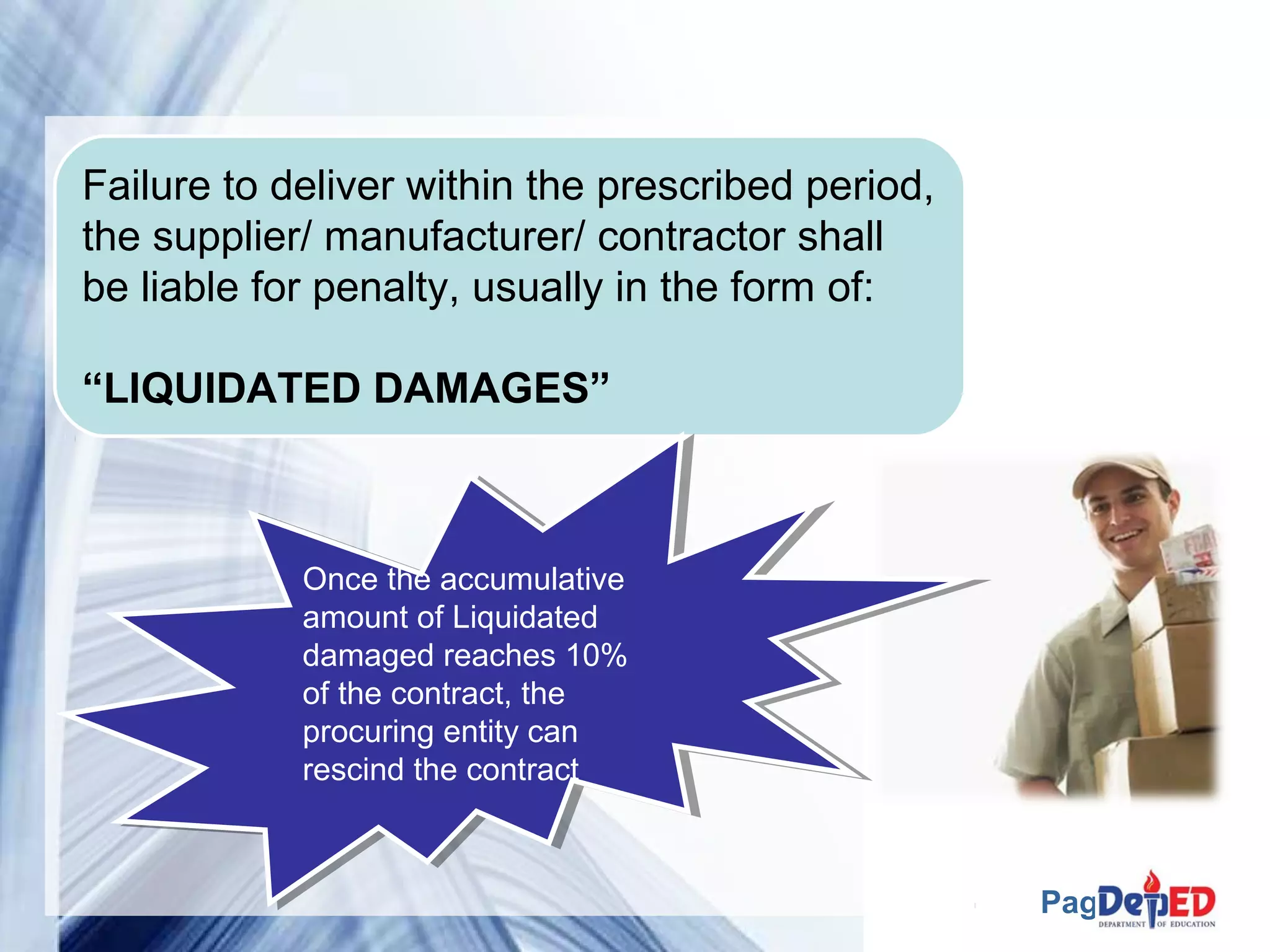 Page 13 
Failure to deliver within the prescribed period, 
the supplier/ manufacturer/ contractor shall 
be liable for penalty, usually in the form of: 
“LIQUIDATED DAMAGES” 
Once the accumulative 
amount of Liquidated 
damaged reaches 10% 
of the contract, the 
procuring entity can 
rescind the contract 
Once the accumulative 
amount of Liquidated 
damaged reaches 10% 
of the contract, the 
procuring entity can 
rescind the contract 
 