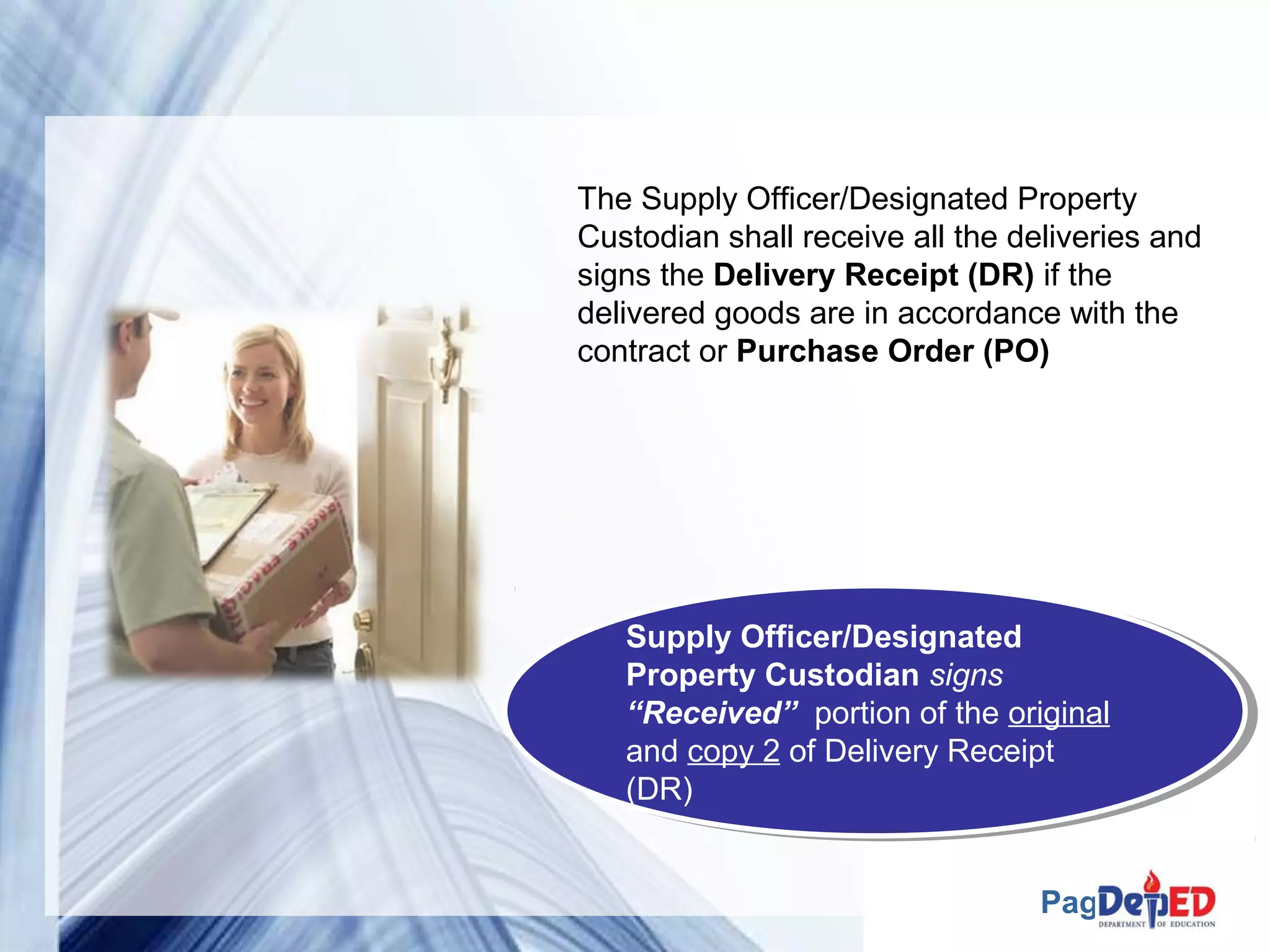 The Supply Officer/Designated Property 
Custodian shall receive all the deliveries and 
signs the Delivery Receipt (DR) if the 
delivered goods are in accordance with the 
contract or Purchase Order (PO) 
Supply Officer/Designated 
Property Custodian signs 
“Received” portion of the original 
and copy 2 of Delivery Receipt 
(DR) 
Supply Officer/Designated 
Property Custodian signs 
“Received” portion of the original 
and copy 2 of Delivery Receipt 
(DR) 
Page 16 
 