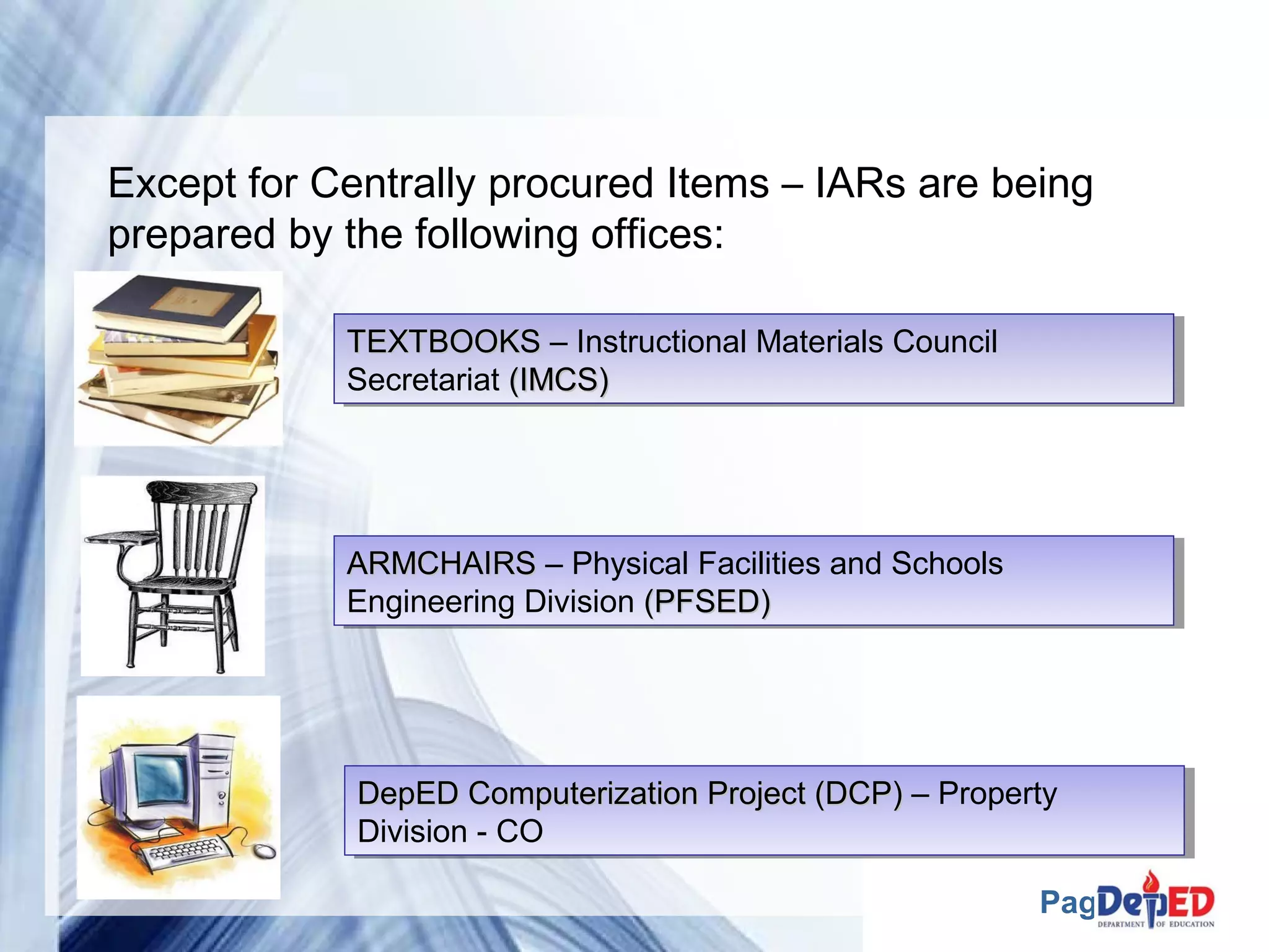 Except for Centrally procured Items – IARs are being 
prepared by the following offices: 
DDeeppEEDD CCoommppuutteerriizzaattiioonn PPrroojjeecctt ((DDCCPP)) – Property 
Division - CO 
Page 22 
TTEEXXTTBBOOOOKKSS – Instructional Materials Council 
Secretariat ((IIMMCCSS)) 
TTEEXXTTBBOOOOKKSS – Instructional Materials Council 
Secretariat ((IIMMCCSS)) 
AARRMMCCHHAAIIRRSS – Physical Facilities and Schools 
Engineering Division ((PPFFSSEEDD)) 
AARRMMCCHHAAIIRRSS – Physical Facilities and Schools 
Engineering Division ((PPFFSSEEDD)) 
DDeeppEEDD CCoommppuutteerriizzaattiioonn PPrroojjeecctt ((DDCCPP)) – Property 
Division - CO 
 