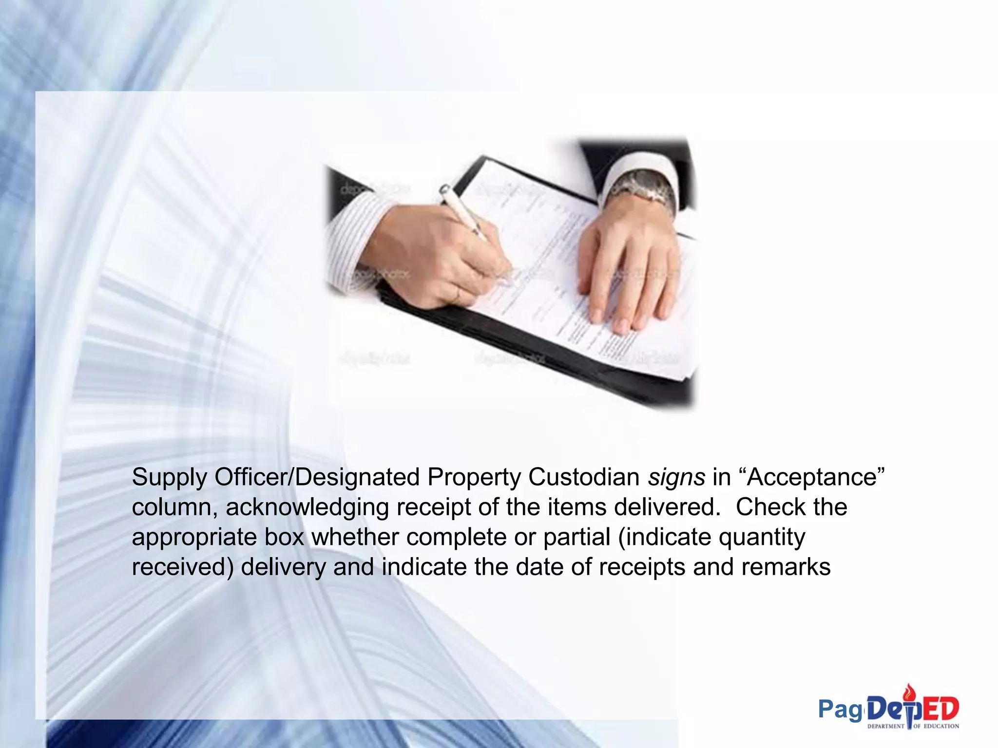 Supply Officer/Designated Property Custodian signs in “Acceptance” 
column, acknowledging receipt of the items delivered. Check the 
appropriate box whether complete or partial (indicate quantity 
received) delivery and indicate the date of receipts and remarks 
Page 26 
 