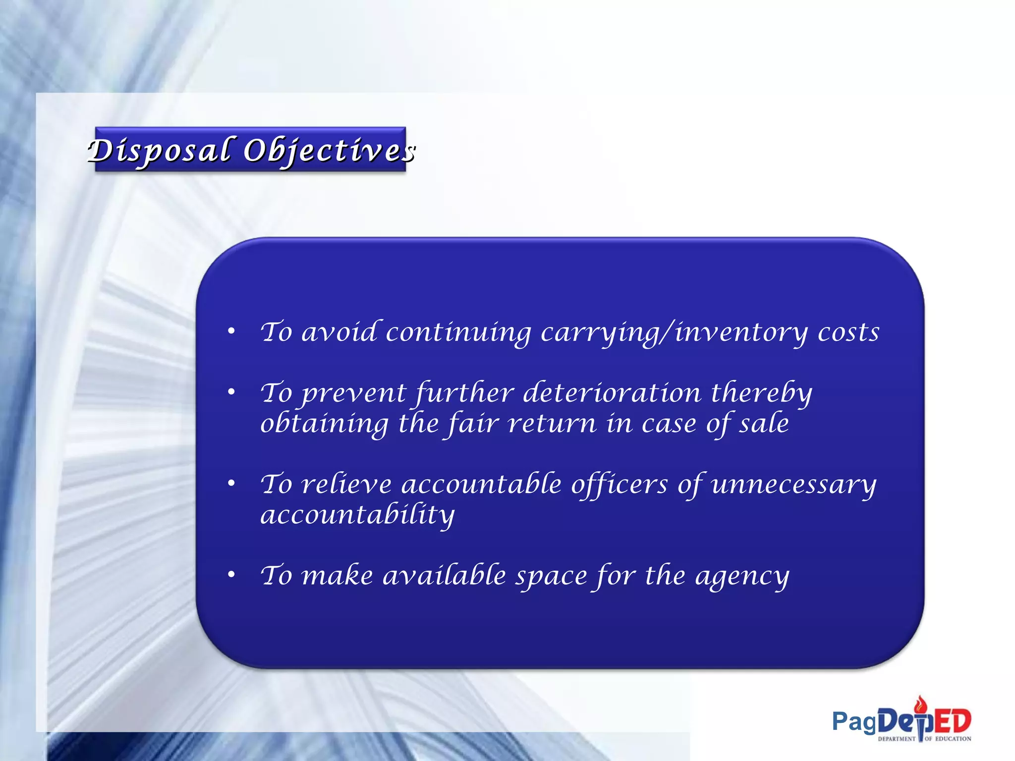 Page 41 
DDiissppoossaall OObbjjeeccttiivveess 
• To avoid continuing carrying/inventory costs 
• To prevent further deterioration thereby 
obtaining the fair return in case of sale 
• To relieve accountable officers of unnecessary 
accountability 
• To make available space for the agency 
 
