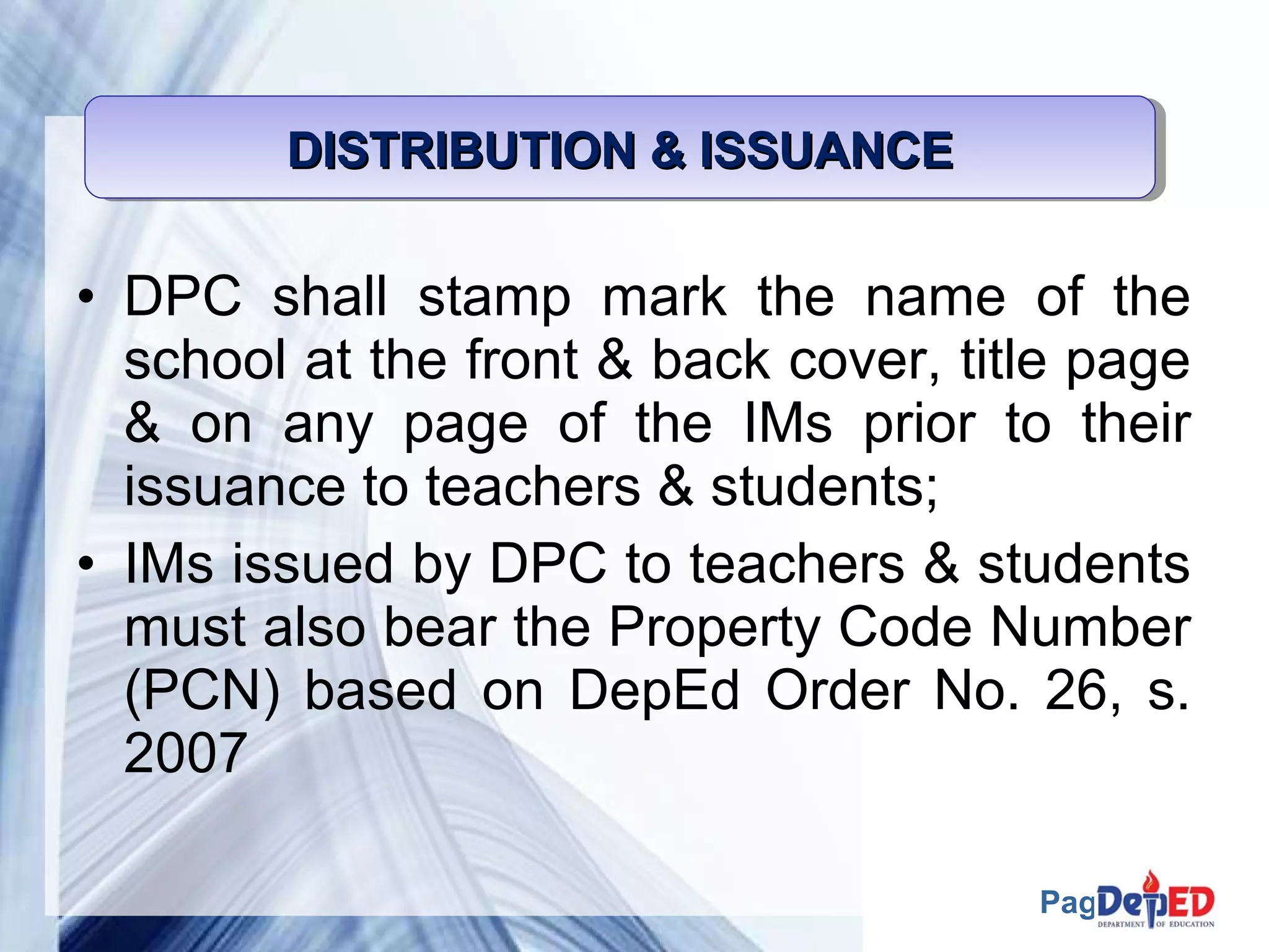 Page 48 
DISTRIBUTION DDDIIISSSTTTRRRIIIBBBUUUTTTIIIOOONNN &&&& IIIISSSSSSSSUUUUAAAANNNNCCCCEEEE 
• DPC shall stamp mark the name of the 
school at the front & back cover, title page 
& on any page of the IMs prior to their 
issuance to teachers & students; 
• IMs issued by DPC to teachers & students 
must also bear the Property Code Number 
(PCN) based on DepEd Order No. 26, s. 
2007 
 