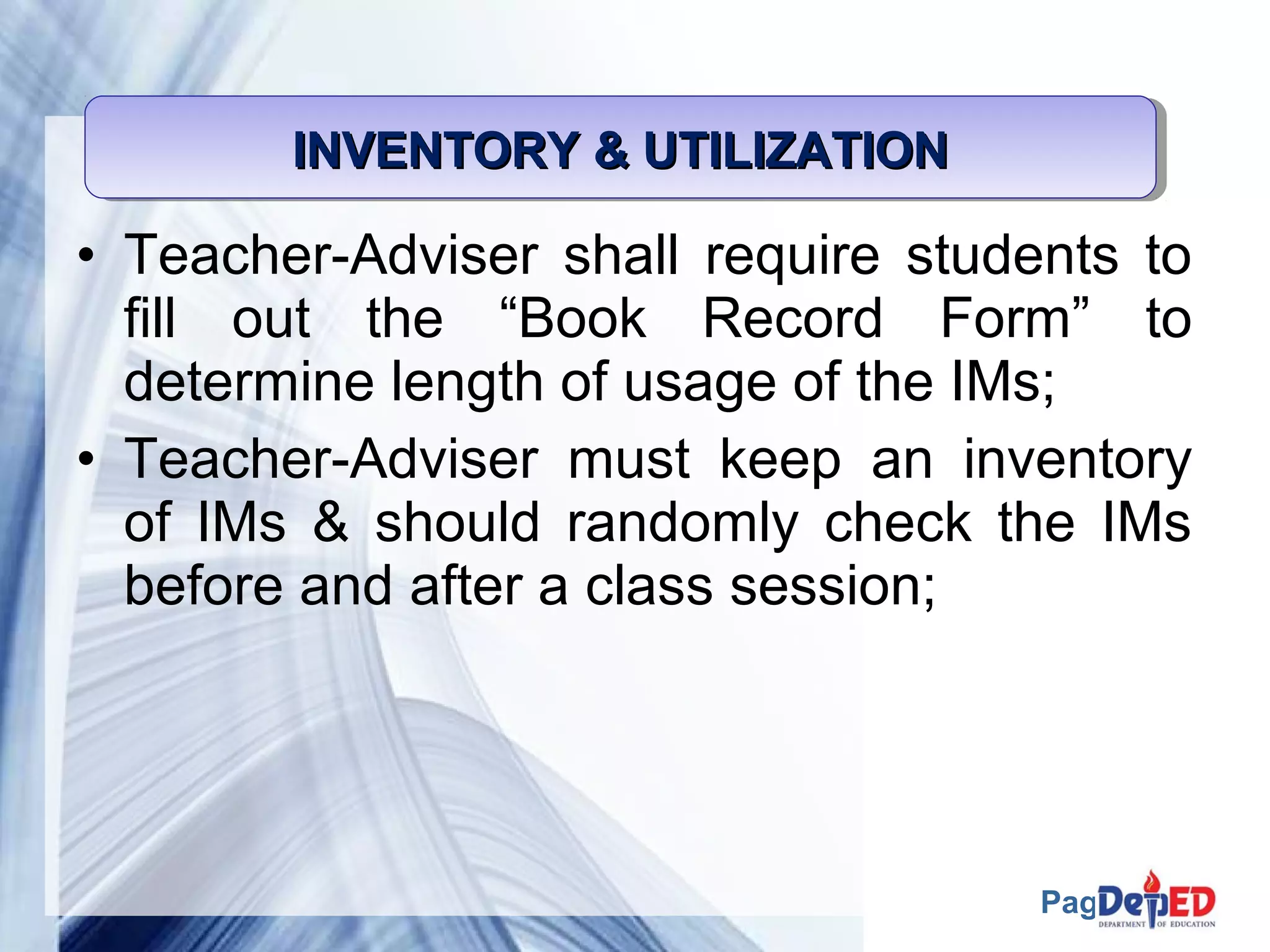 Page 51 
INVENTORY IIINNNVVVEEENNNTTTOOORRRYYY &&&& UUUUTTTTIIIILLLLIIIIZZZZAAAATTTTIIIIOOOONNNN 
• Teacher-Adviser shall require students to 
fill out the “Book Record Form” to 
determine length of usage of the IMs; 
• Teacher-Adviser must keep an inventory 
of IMs & should randomly check the IMs 
before and after a class session; 
 