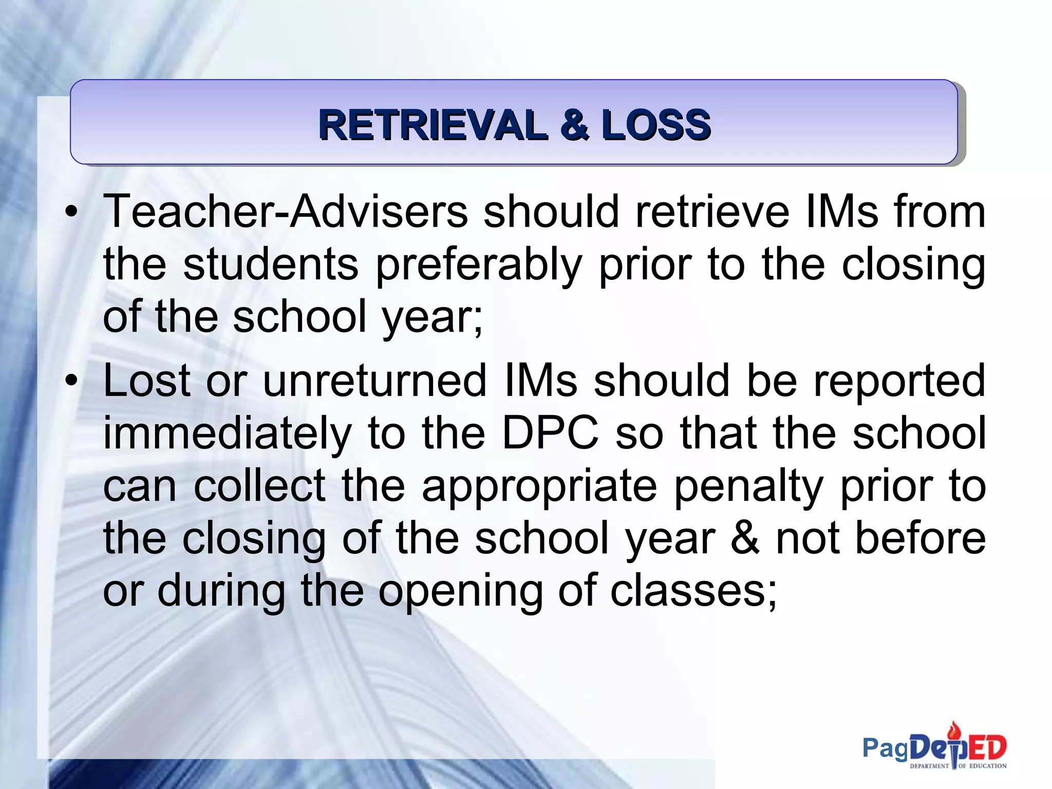 Page 53 
RRRREEEETTTTRRRRIIIIEEEEVVVVAAAALLLL &&&& LLLLOOOOSSSSSSSS 
• Teacher-Advisers should retrieve IMs from 
the students preferably prior to the closing 
of the school year; 
• Lost or unreturned IMs should be reported 
immediately to the DPC so that the school 
can collect the appropriate penalty prior to 
the closing of the school year & not before 
or during the opening of classes; 
 