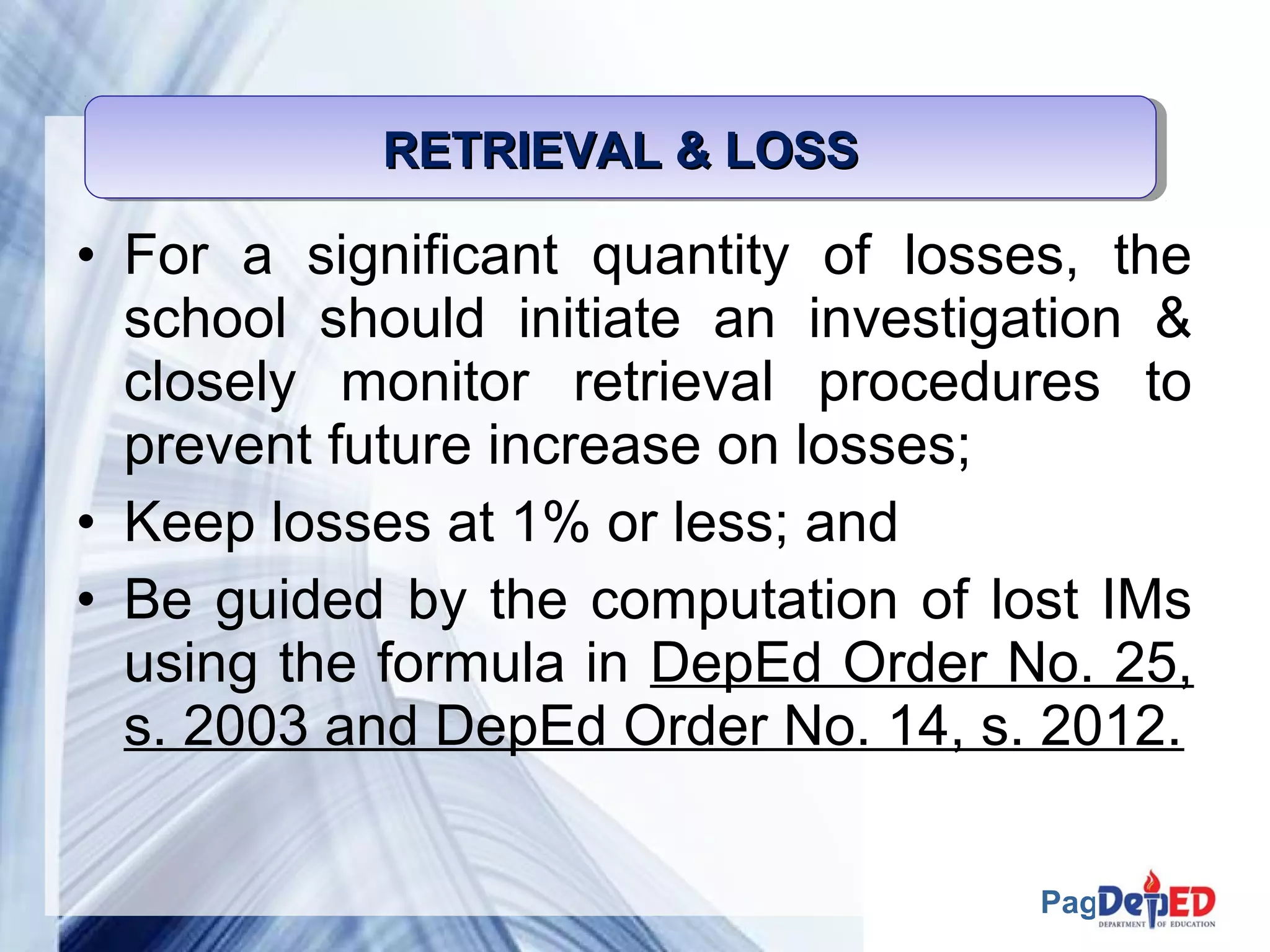Page 54 
RRRREEEETTTTRRRRIIIIEEEEVVVVAAAALLLL &&&& LLLLOOOOSSSSSSSS 
• For a significant quantity of losses, the 
school should initiate an investigation & 
closely monitor retrieval procedures to 
prevent future increase on losses; 
• Keep losses at 1% or less; and 
• Be guided by the computation of lost IMs 
using the formula in DepEd Order No. 25, 
s. 2003 and DepEd Order No. 14, s. 2012. 
 