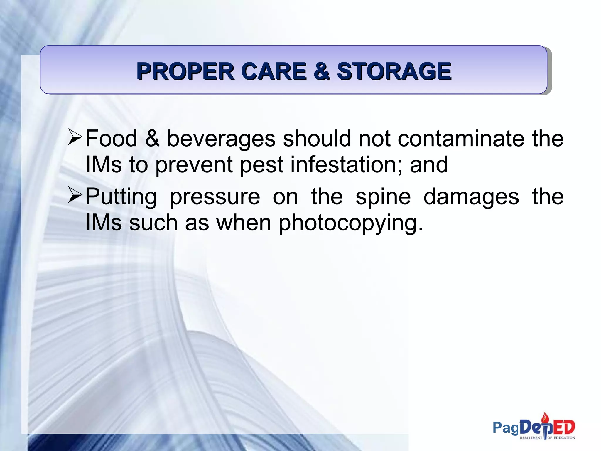 Page 57 
PROPER PPPRRROOOPPPEEERRR CCCCAAAARRRREEEE &&&& SSSSTTTTOOOORRRRAAAAGGGGEEEE 
Food & beverages should not contaminate the 
IMs to prevent pest infestation; and 
Putting pressure on the spine damages the 
IMs such as when photocopying. 
 
