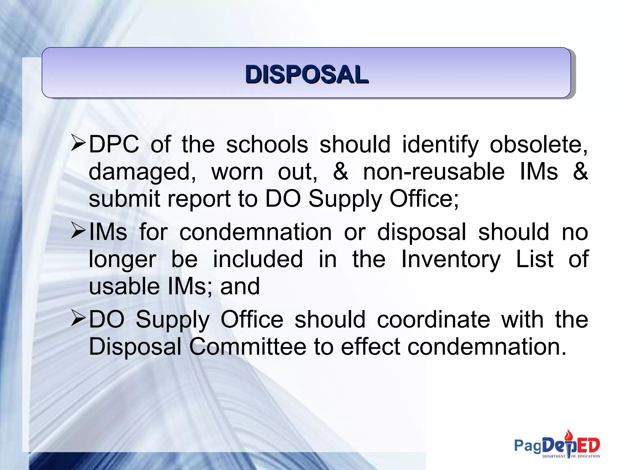 Page 58 
DDDDIIIISSSSPPPPOOOOSSSSAAAALLLL 
DPC of the schools should identify obsolete, 
damaged, worn out, & non-reusable IMs & 
submit report to DO Supply Office; 
IMs for condemnation or disposal should no 
longer be included in the Inventory List of 
usable IMs; and 
DO Supply Office should coordinate with the 
Disposal Committee to effect condemnation. 
 