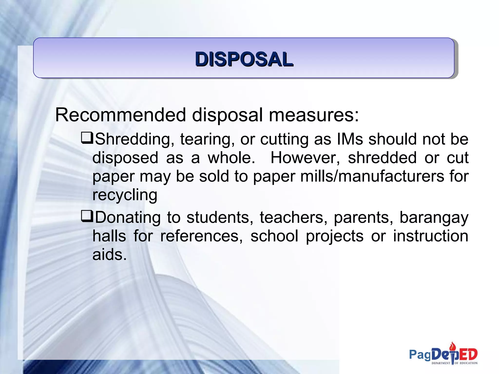 Page 60 
DDDDIIIISSSSPPPPOOOOSSSSAAAALLLL 
Recommended disposal measures: 
Shredding, tearing, or cutting as IMs should not be 
disposed as a whole. However, shredded or cut 
paper may be sold to paper mills/manufacturers for 
recycling 
Donating to students, teachers, parents, barangay 
halls for references, school projects or instruction 
aids. 
 