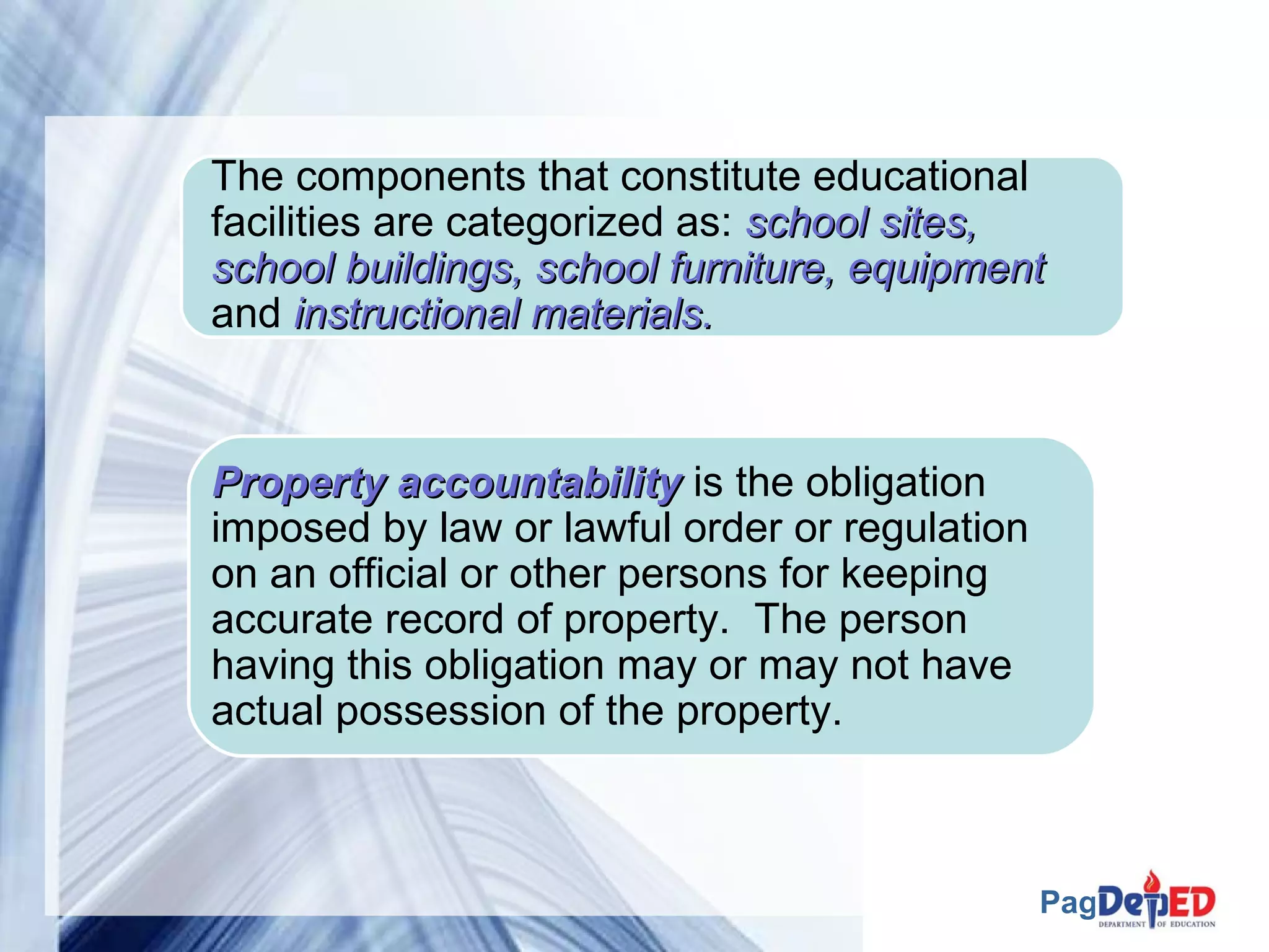 The components that constitute educational 
facilities are categorized as: sscchhooooll ssiitteess,, 
sscchhooooll bbuuiillddiinnggss,, sscchhooooll ffuurrnniittuurree,, eeqquuiippmmeenntt 
and iinnssttrruuccttiioonnaall mmaatteerriiaallss.. 
Page 7 
PPrrooppeerrttyy aaccccoouunnttaabbiilliittyy is the obligation 
imposed by law or lawful order or regulation 
on an official or other persons for keeping 
accurate record of property. The person 
having this obligation may or may not have 
actual possession of the property. 
 