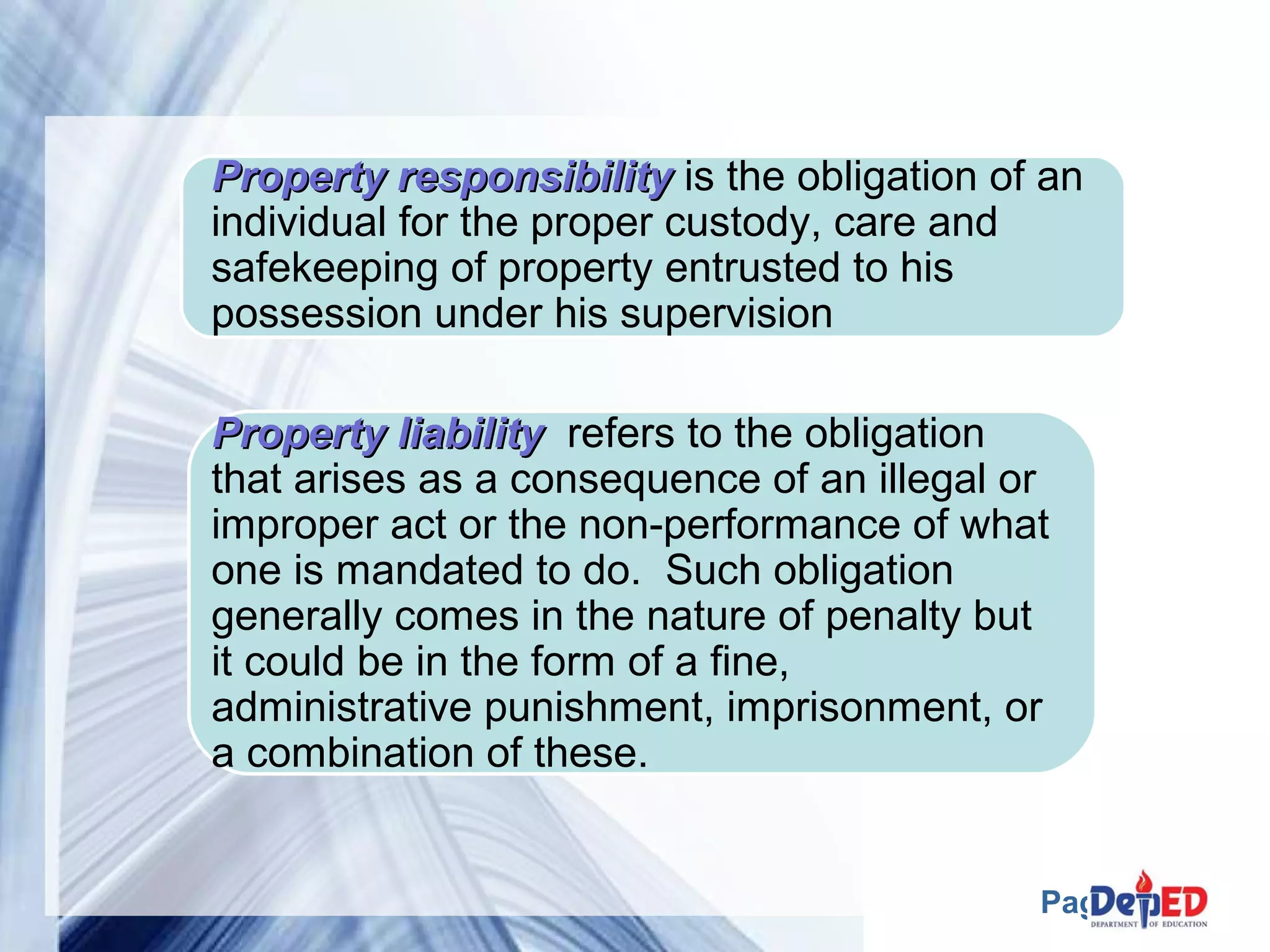 Property rreessppoonnssiibbiilliittyy is the obligation of an 
individual for the proper custody, care and 
safekeeping of property entrusted to his 
possession under his supervision 
PPrrooppeerrttyy lliiaabbiilliittyy refers to the obligation 
that arises as a consequence of an illegal or 
improper act or the non-performance of what 
one is mandated to do. Such obligation 
generally comes in the nature of penalty but 
it could be in the form of a fine, 
administrative punishment, imprisonment, or 
a combination of these. 
Page 8 
 