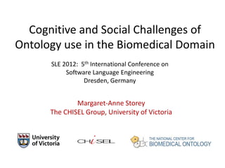 Cognitive and Social Challenges of
Ontology use in the Biomedical Domain
      SLE 2012: 5th International Conference on
           Software Language Engineering
                 Dresden, Germany


              Margaret-Anne Storey
      The CHISEL Group, University of Victoria
 