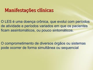 Manifestações clínicasManifestações clínicas
O LES é uma doença crônica, que evolui com períodos
de atividade e períodos variados em que os pacientes
ficam assintomáticos, ou pouco sintomáticos.
O comprometimento de diversos órgãos ou sistemas
pode ocorrer de forma simultânea ou sequencial.
 