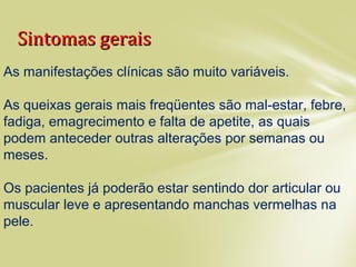 Sintomas geraisSintomas gerais
As manifestações clínicas são muito variáveis.
As queixas gerais mais freqüentes são mal-estar, febre,
fadiga, emagrecimento e falta de apetite, as quais
podem anteceder outras alterações por semanas ou
meses.
Os pacientes já poderão estar sentindo dor articular ou
muscular leve e apresentando manchas vermelhas na
pele.
 