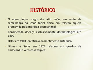- O nome lúpus surgiu do latim lobo, em razão da
semelhança da lesão facial típica em relação àquela
promovida pela mordida deste animal
- Considerada doença exclusivamente dermatológica até
1890
- Osler em 1904 enfatiza o acometimento sistêmico
- Libman e Sacks em 1924 relatam um quadro de
endocardite verrucosa atípica
HISTÓRICOHISTÓRICO
 