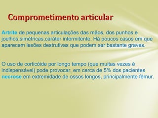 Comprometimento articularComprometimento articular
Artrite de pequenas articulações das mãos, dos punhos e
joelhos,simétricas,caráter intermitente. Há poucos casos em que
aparecem lesões destrutivas que podem ser bastante graves.
O uso de corticóide por longo tempo (que muitas vezes é
indispensável) pode provocar, em cerca de 5% dos pacientes,
necrose em extremidade de ossos longos, principalmente fêmur.
 