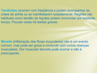 Tendinites ocorrem com freqüência e podem acompanhar as
crises de artrite ou se manifestarem isoladamente. Regiões não
habituais como tendão de Aquiles podem incomodar por bastante
tempo. Poucas vezes há lesões graves.
Miosite (inflamação das fibras musculares) não é um evento
comum, mas pode ser grave e confundir com outras doenças
musculares. Dor muscular discreta pode ocorrer e não é
preocupante.
 
