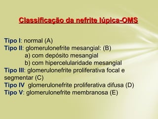 Classificação da nefrite lúpica-OMSClassificação da nefrite lúpica-OMS
Tipo I: normal (A)
Tipo II: glomerulonefrite mesangial: (B)
a) com depósito mesangial
b) com hipercelularidade mesangial
Tipo III: glomerulonefrite proliferativa focal e
segmentar (C)
Tipo IV: glomerulonefrite proliferativa difusa (D)
Tipo V: glomerulonefrite membranosa (E)
 