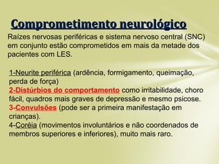 Comprometimento neurológicoComprometimento neurológico
Raízes nervosas periféricas e sistema nervoso central (SNC)
em conjunto estão comprometidos em mais da metade dos
pacientes com LES.
1-Neurite periférica (ardência, formigamento, queimação,
perda de força)
2-Distúrbios do comportamento como irritabilidade, choro
fácil, quadros mais graves de depressão e mesmo psicose.
3-Convulsões (pode ser a primeira manifestação em
crianças).
4-Coréia (movimentos involuntários e não coordenados de
membros superiores e inferiores), muito mais raro.
 