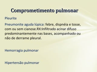 Pleurite
Pneumonite aguda lúpica: febre, dispnéia e tosse,
com ou sem cianose.RX:Infiltrado acinar difuso
predominantemente nas bases, acompanhado ou
não de derrame pleural.
Hemorragia pulmonar
Hipertensão pulmonar
Comprometimento pulmonarComprometimento pulmonar
 
