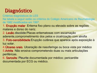 DiagnósticoDiagnóstico
Critérios diagnósticos do LES
Na tabela a seguir estão os critérios do Colégio Americano de Reumatologia
de 1982 modificados em 1997.
1. Erupção malarErupção malar: Eritema fixo plano ou elevado sobre as regiões
malares e dorso do nariz.
2. LesãoLesão discóidediscóide:Placas eritematosas com escamação
aderente,comprometimento dos pelos e cicatrização com atrofia.
3. Foto-sensibilidadeFoto-sensibilidade:Erupção cutânea que aparece após exposição à
luz solar.
4.Úlceras oraisÚlceras orais: Ulceração de nasofaringe ou boca vista por médico.
5.ArtriteArtrite: Não erosiva comprometendo duas ou mais articulações
periféricas.
6. SerositeSerosite: Pleurite: Pleurite documentada por médico; pericardite
documentada por ECG ou médico.
 