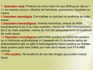 7. Desordem renalDesordem renal: Proteína na urina maior do que 500mg por dia ou +
++ em exame comum; cilindros de hemácias, granulosos, tubulares ou
mistos.
8.Desordem neurológicaDesordem neurológica: Convulsões ou psicose na ausência de outra
causa.
9.Desordens hematológicasDesordens hematológicas: Anemia hemolítica, menos de 4000
leucócitos/mm3 em 2 ou mais ocasiões, menos de 1500 linfócitos/mm3
em 2 ou mais ocasiões, menos de 100.000 plaquetas/mm3 na ausência
de outra causa.
10.Desordens imunológicasDesordens imunológicas:a)Anti-DNA positivo ou b)anti-Sm positivo
ou c) Anticorpo antifosfolípide (+) baseado em (I) Aumento sérico de
anticardiolipina IgG ou IgM II) Anticoagulante lúpico positivo ou III)falso
teste positivo para lues (sífilis) por mais de 6 meses com FTA-ABS
normal.
11.FAN positivoFAN positivo: Na ausência de uso das drogas que podem induzir
lúpus.
 