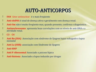 FAN (fator antinuclear) é o mais freqüente.
 Anti-dsDNA é sinal de doença ativa e geralmente com doença renal.
 Anti-Sm não é muito freqüente mas, quando presente, confirma o diagnóstico.
 Antinucleossomo apresenta boas correlações com os níveis de anti-DNA e a
atividade renal.
 C3 e C4
 Anti Ro (SSA): Associação com síndrome de Sjogren lupus subagudo e lupus
neonatal
 Anti La (SSB): associação com Síndrome de Sjogren
 Anti-RNP
 Anti P ribossomal:Associado a psicose lúpica
 Anti-histona: Associado a lupus induzido por drogas
AUTO-ANTICORPOSAUTO-ANTICORPOS
 