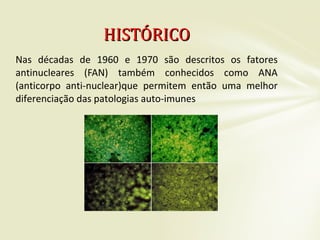 Nas décadas de 1960 e 1970 são descritos os fatores
antinucleares (FAN) também conhecidos como ANA
(anticorpo anti-nuclear)que permitem então uma melhor
diferenciação das patologias auto-imunes
HISTÓRICOHISTÓRICO
 