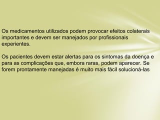 Os medicamentos utilizados podem provocar efeitos colaterais
importantes e devem ser manejados por profissionais
experientes.
Os pacientes devem estar alertas para os sintomas da doença e
para as complicações que, embora raras, podem aparecer. Se
forem prontamente manejadas é muito mais fácil solucioná-las.
 
