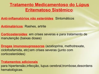 Tratamento Medicamentoso do Lúpus
Eritematoso Sistêmico:
Anti-inflamatórios não esteróides: Sintomáticos
Antimaláricos: Rashes, artrite
Corticosteroides: em crises severas e para tratamento de
manutenção (baixas doses)
Drogas imunossupressoras (azatioprina, methotrexate,
ciclofosfamida, etc):em crises severas (junto com
corticosteróides)
Tratamentos adicionais:
para hipertensão,infecção, lupus cerebral,trombose,desordens
hematológicas.
 