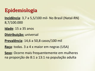 Incidência: 3,7 a 5,5/100 mil- No Brasil (Natal-RN)
8,7/100.000
Idade: 15 a 35 anos
Distribuição: universal
Prevalência: 14,6 a 50,8 casos/100 mil
Raça: todas. 3 a 4 x maior em negras (USA)
Sexo: Ocorre mais frequentemente em mulheres
na proporção de 8:1 a 13:1 na população adulta
EpidemiologiaEpidemiologia
 