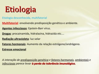 Etiologia desconhecida, multifatorial
Multifatorial: envolvendo predisposição genética e ambiente.
Agentes infecciosos: Epstein-Barr vírus.
Drogas: procainamida, hidralazina, hidrazida etc....
Radiação ultravioleta: luz solar
Fatores hormonais: Aumento da relação estrógeno/andrógeno.
Estresse emocional
A interação de predisposição genética e fatores hormonais, ambientais e
infecciosos parece levar à perda da tolerância imunológica.à perda da tolerância imunológica.
EtiologiaEtiologia
 
