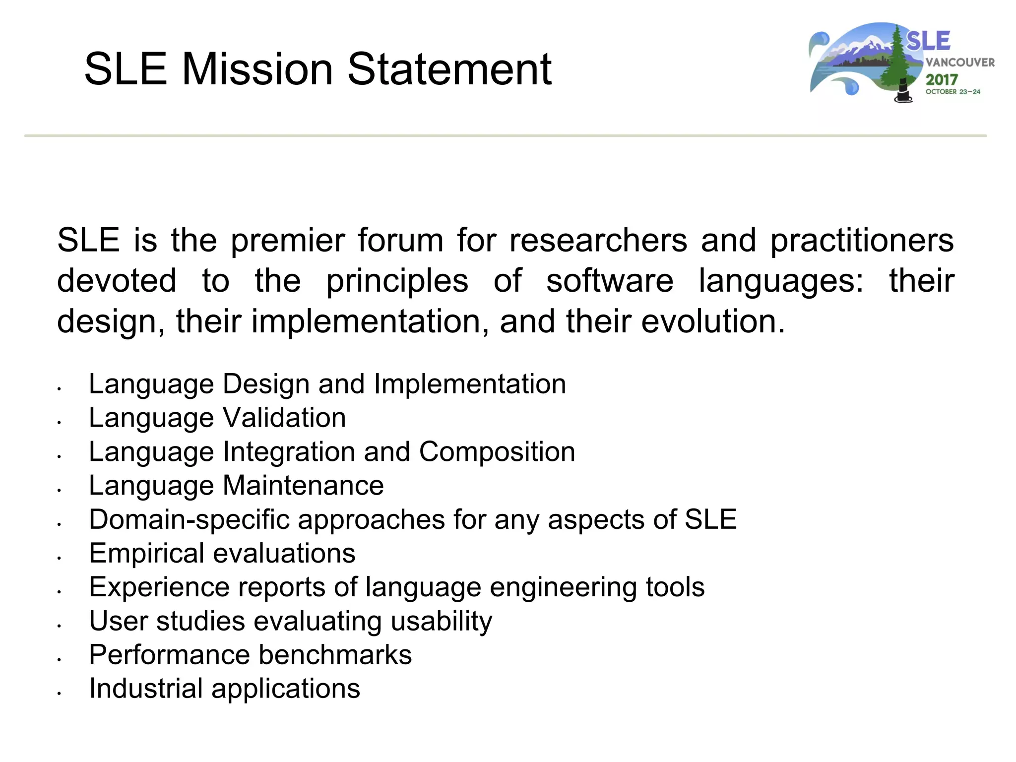 SLE Mission Statement
SLE is the premier forum for researchers and practitioners
devoted to the principles of software languages: their
design, their implementation, and their evolution.
• Language Design and Implementation
• Language Validation
• Language Integration and Composition
• Language Maintenance
• Domain-specific approaches for any aspects of SLE
• Empirical evaluations
• Experience reports of language engineering tools
• User studies evaluating usability
• Performance benchmarks
• Industrial applications
 