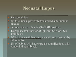 Neonatal Lupus
 Rare condition
 not true lupus, passively transferred autoimmune
disease
 Occurs when mother is SSA/SSB positive
 Transplacental transfer of IgG anti SSA or SSB
antibodies
 5-7% babies will have a transient rash, resolves by
6-8 months
 2% of babies will have cardiac complications with
congenital heart block
 