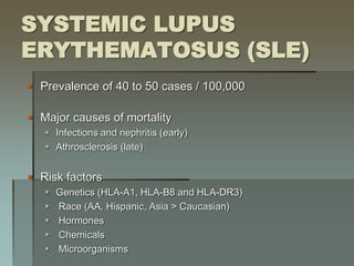SYSTEMIC LUPUS
ERYTHEMATOSUS (SLE)
 Prevalence of 40 to 50 cases / 100,000
 Major causes of mortality
 Infections and nephritis (early)
 Athrosclerosis (late)
 Risk factors
 Genetics (HLA-A1, HLA-B8 and HLA-DR3)
 Race (AA, Hispanic, Asia > Caucasian)
 Hormones
 Chemicals
 Microorganisms
 