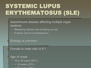 SYSTEMIC LUPUS
ERYTHEMATOSUS (SLE)
 Autoimmune disease affecting multiple organ
systems
 Relapsing (flares) and remitting course
 Protean clinical manifestations
 Etiology is unknown
 Female to male ratio is 9:1
 Age of onset
 16 to 55 years (65%)
 < 16 years (20%)
 