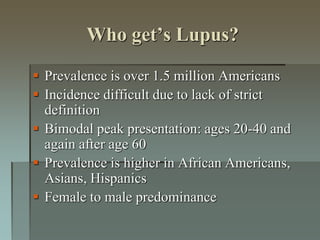 Who get’s Lupus?
 Prevalence is over 1.5 million Americans
 Incidence difficult due to lack of strict
definition
 Bimodal peak presentation: ages 20-40 and
again after age 60
 Prevalence is higher in African Americans,
Asians, Hispanics
 Female to male predominance
 