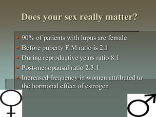 Does your sex really matter?
 90% of patients with lupus are female
 Before puberty F:M ratio is 2:1
 During reproductive years ratio 8:1
 Post-menopausal ratio 2.3:1
 Increased frequency in women attributed to
the hormonal effect of estrogen
 