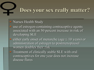 Does your sex really matter?
 Nurses Health Study
 use of estrogen-containing contraceptive agents
associated with an 50 percent increase in risk of
developing SLE
 either early onset of menarche (age ≤ 10 years) or
administration of estrogen to postmenopausal
women doubles their risk
 Treatment of clinically stable SLE with oral
contraceptives for one year does not increase
disease flares
 