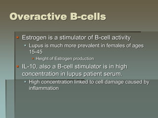 Overactive B-cells
 Estrogen is a stimulator of B-cell activity
 Lupus is much more prevalent in females of ages
15-45
 Height of Estrogen production
 IL-10, also a B-cell stimulator is in high
concentration in lupus patient serum.
 High concentration linked to cell damage caused by
inflammation
 